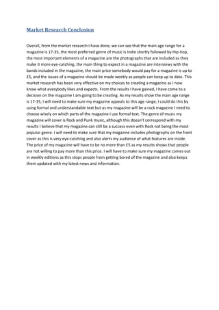 Market Research Conclusion


Overall, from the market research I have done, we can see that the main age range for a
magazine is 17-35, the most preferred genre of music is Indie shortly followed by Hip-hop,
the most important elements of a magazine are the photographs that are included as they
make it more eye-catching, the main thing to expect in a magazine are interviews with the
bands included in the magazine, the main price somebody would pay for a magazine is up to
£5, and the issues of a magazine should be made weekly as people can keep up to date. This
market research has been very effective on my choices to creating a magazine as I now
know what everybody likes and expects. From the results I have gained, I have come to a
decision on the magazine I am going to be creating. As my results show the main age range
is 17-35, I will need to make sure my magazine appeals to this age range, I could do this by
using formal and understandable text but as my magazine will be a rock magazine I need to
choose wisely on which parts of the magazine I use formal text. The genre of music my
magazine will cover is Rock and Punk music, although this doesn’t correspond with my
results I believe that my magazine can still be a success even with Rock not being the most
popular genre. I will need to make sure that my magazine includes photographs on the front
cover as this is very eye-catching and also alerts my audience of what features are inside.
The price of my magazine will have to be no more than £5 as my results shows that people
are not willing to pay more than this price. I will have to make sure my magazine comes out
in weekly editions as this stops people from getting bored of the magazine and also keeps
them updated with my latest news and information.
 