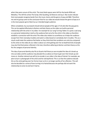 when they were unsure of the artist. The most blank spaces were left for the bands REM and
Metallica. This left the artists The Script, Ellie Goulding, Ed Sheeran and Jay-Z. My results indicate
that most people recognise bands from the music charts and the genre of pop and R&B. Therefore
me and my group came to the conclusion that for our video we would choose the genre of pop as it
is the most popular genre liked my our intended target audience.

When completed, my coursework should attract people of the ages 17-25 who like the pop genre.
This can be applied effectively to Bulmer and Katz theory as the video can build a personal
relationship with the artist in my video. For example for our song Turning Tables it is quite a sad song
so a personal relationship is built as the audience feel sorry for the artist in the video so therefore
establish a connection with the artist.The video also relates to surveillance as it helps the audience
escape from their everyday troubles and watch a video based on somebody else’s troubles. This as a
result could make the audience feel better as they think that their problems are only tiny compared
to the artist on the video.As our video is about our artist getting over her ex-boyfriend lots of people
may also find themselves reflected in the text, therefore adhering to Bulmer and Katz theory as this
fits the category of personal identity.

The idea of personal identity also fits to Stuarts Hall theory as we encoded the idea of a break up
into out video and the audience may decode this as advice on how to get over their break up and
move on. Another element we will try to encode in our video is the idea of hatred. For example, we
plan to burn a photograph of the artist and her old boyfriend. This is so that the audience decode
this as the artist getting over her former lover as he is no longer worthy of her affection. This will
also be decoded as a sense of love turning in to hatred because she perhaps did not want the
relationship to come to end but it had to.
 