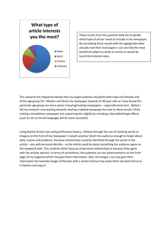 What type of
       article interests
                                                 These results from this question help me to decide
        you the most?                            which type of article I want to include in my newspaper.
                                                 By correlating these results with the age/gender/who
                                                 actually read their local papers I can see that the most
                              News               beneficial subject to write an article on would be
                              Sport              local/international news.
                              Fashion
                              Celebrity




This research has helped me decide that my target audience should be both male and females and
of the age group 25+. Mostly I will direct my newspaper towards 25-40 year olds as I have found this
particular age group are more active in buying/reading newspapers – especially local ones. Before I
did my research I was leaning towards creating a tabloid newspaper but due to these results I think
making a broadsheet newspaper but subverting this slightly by including a few tabloid type effects
(such as not so formal language) will be more successful.



Using Bulmer & Katz uses and gratifications theory, I believe through the use of shocking words or
imagery on the front of my newspaper it would surprise/ divert the audience enough to forget about
daily routine and problems. Personal relationships could be identified through the words in the
article – also with personal identity – as the article could be about something the audience agree on
the viewpoint with. This could be either because of personal relationships or because they agree
with the articles opinion. In terms of surveillance, the audience can see advertisements on the front
page of my magazine which may give them information. Also, the images I use may give them
information for example images of females with a certain haircut may make them see that haircut as
in fashion and copy it.
 