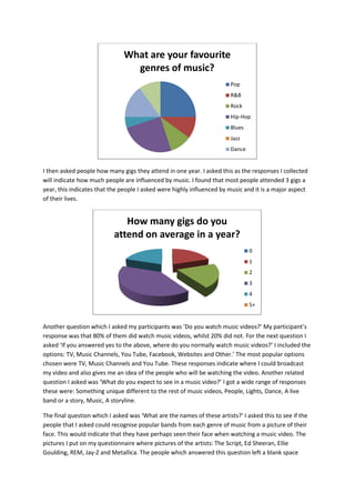 What are your favourite
                                 genres of music?
                                                                        Pop
                                                                        R&B
                                                                        Rock
                                                                        Hip-Hop
                                                                        Blues
                                                                        Jazz
                                                                        Dance


I then asked people how many gigs they attend in one year. I asked this as the responses I collected
will indicate how much people are influenced by music. I found that most people attended 3 gigs a
year, this indicates that the people I asked were highly influenced by music and it is a major aspect
of their lives.


                              How many gigs do you
                           attend on average in a year?
                                                                                0
                                                                                1
                                                                                2
                                                                                3
                                                                                4
                                                                                5+


Another question which I asked my participants was ’Do you watch music videos?’ My participant’s
response was that 80% of them did watch music videos, whilst 20% did not. For the next question I
asked ‘If you answered yes to the above, where do you normally watch music videos?’ I included the
options: TV, Music Channels, You Tube, Facebook, Websites and Other.’ The most popular options
chosen were TV, Music Channels and You Tube. These responses indicate where I could broadcast
my video and also gives me an idea of the people who will be watching the video. Another related
question I asked was ‘What do you expect to see in a music video?’ I got a wide range of responses
these were: Something unique different to the rest of music videos, People, Lights, Dance, A live
band or a story, Music, A storyline.

The final question which I asked was ‘What are the names of these artists?’ I asked this to see if the
people that I asked could recognise popular bands from each genre of music from a picture of their
face. This would indicate that they have perhaps seen their face when watching a music video. The
pictures I put on my questionnaire where pictures of the artists: The Script, Ed Sheeran, Ellie
Goulding, REM, Jay-Z and Metallica. The people which answered this question left a blank space
 