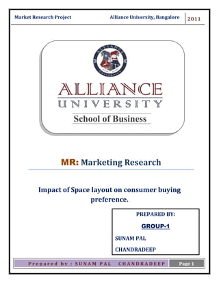 Ma Market Research Project           Alliance University, Bangalore   2011




                             School of Business



                      MR: Marketing Research


             Impact of Space layout on consumer buying
                             preference.
                                                PREPARED BY:

                                                  GROUP-1

                                       SUNAM PAL
                                       CHANDRADEEP
                                       BHATTACHATYA
         Prepared by : SUNAM PAL        CHANDRADEEP               Page 1
 
