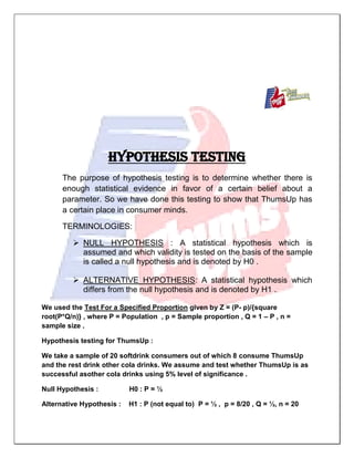 HYPOTHESIS TESTING
The purpose of hypothesis testing is to determine whether there is
enough statistical evidence in favor of a certain belief about a
parameter. So we have done this testing to show that ThumsUp has
a certain place in consumer minds.
TERMINOLOGIES:
 NULL HYPOTHESIS : A statistical hypothesis which is
assumed and which validity is tested on the basis of the sample
is called a null hypothesis and is denoted by H0 .
 ALTERNATIVE HYPOTHESIS: A statistical hypothesis which
differs from the null hypothesis and is denoted by H1 .
We used the Test For a Specified Proportion given by Z = (P- p)/{square
root(P*Q/n)} , where P = Population , p = Sample proportion , Q = 1 – P , n =
sample size .
Hypothesis testing for ThumsUp :
We take a sample of 20 softdrink consumers out of which 8 consume ThumsUp
and the rest drink other cola drinks. We assume and test whether ThumsUp is as
successful asother cola drinks using 5% level of significance .
Null Hypothesis : H0 : P = ½
Alternative Hypothesis : H1 : P (not equal to) P = ½ , p = 8/20 , Q = ½, n = 20
 
