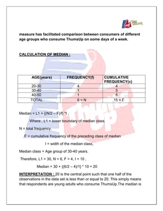 measure has facilitated comparison between consumers of different
age groups who consume ThumsUp on some days of a week.
CALCULATION OF MEDIAN :
AGE(years) FREQUENCY(f) CUMULATIVE
FREQUENCY(c)
20-30 4 4
30-40 1 5
40-50 1 6
TOTAL 6 = N 15 = F
Median = L1 + {(N/2 – F)/f} *I ,
Where , L1 = lower boundary of median class
N = total frequency,
F = cumulative frequency of the preceding class of median
I = width of the median class,
Median class = Age group of 30-40 years.
Therefore, L1 = 30, N = 6, F = 4, I = 10 ,
Median = 30 + {(6/2 – 4)/1} * 10 = 20
INTERPRETATION : 20 is the central point such that one half of the
observations in the data set is less than or equal to 20. This simply means
that respondents are young adults who consume ThumsUp.The median is
 