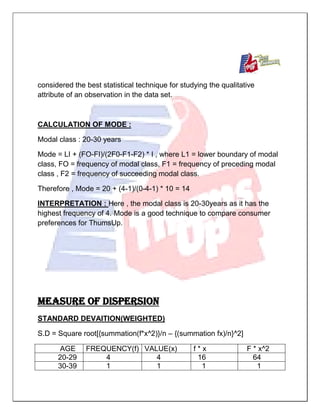 considered the best statistical technique for studying the qualitative
attribute of an observation in the data set.
CALCULATION OF MODE :
Modal class : 20-30 years
Mode = LI + (FO-FI)/(2F0-F1-F2) * I , where L1 = lower boundary of modal
class, FO = frequency of modal class, F1 = frequency of preceding modal
class , F2 = frequency of succeeding modal class.
Therefore , Mode = 20 + (4-1)/(0-4-1) * 10 = 14
INTERPRETATION : Here , the modal class is 20-30years as it has the
highest frequency of 4. Mode is a good technique to compare consumer
preferences for ThumsUp.
MEASURE OF DISPERSION
STANDARD DEVAITION(WEIGHTED)
S.D = Square root[{summation(f*x^2)}/n – {(summation fx)/n}^2]
AGE FREQUENCY(f) VALUE(x) f * x F * x^2
20-29 4 4 16 64
30-39 1 1 1 1
 
