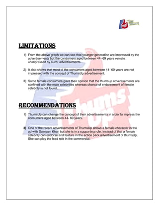LIMITATIONS
1) From the above graph we can see that younger generation are impressed by the
advertisements but the consumers aged between 44- 69 years remain
unimpressed by such advertisements.
2) It also shows that most of the consumers aged between 44- 60 years are not
impressed with the concept of ThumsUp advertisement.
3) Some female consumers gave their opinion that the thumsup advertisements are
confined with the male celebrities whereas chance of endorsement of female
celebrity is not found.
RECOMMENDATIONS
1) ThumsUp can change the concept of their advertisements in order to impress the
consumers aged between 44- 60 years.
2) One of the recent advertisements of ThumsUp shows a female character in the
ad with Salmaan Khan but she is in a supporting role. Instead of that a female
celebrity can endorse and feature in the action pack advertisement of thumsUp.
She can play the lead role in the commercial.
 