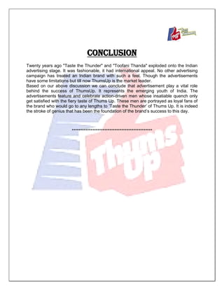 CONCLUSION
Twenty years ago "Taste the Thunder" and "Toofani Thanda" exploded onto the Indian
advertising stage. It was fashionable, it had international appeal. No other advertising
campaign has treated an Indian brand with such a feel. Though the advertisements
have some limitations but till now ThumsUp is the market leader.
Based on our above discussion we can conclude that advertisement play a vital role
behind the success of ThumsUp. It represents the emerging youth of India. The
advertisements feature and celebrate action-driven men whose insatiable quench only
get satisfied with the fiery taste of Thums Up. These men are portrayed as loyal fans of
the brand who would go to any lengths to „Taste the Thunder‟ of Thums Up. It is indeed
the stroke of genius that has been the foundation of the brand‟s success to this day.
***********************************************
 