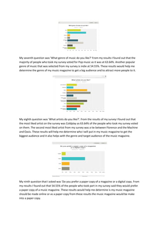 My seventh question was 'What genre of music do you like?' From my results I found out that the
majority of people who took my survey voted for Pop music as it was at 63.64%. Another popular
genre of music that was selected from my survey is indie at 54.55%. These results would help me
determine the genre of my music magazine to get a big audience and to attract more people to it.
My eighth question was 'What artists do you like?'. From the results of my survey I found out that
the most liked artist on the survey was Coldplay as 63.64% of the people who took my survey voted
on them. The second most liked artist from my survey was a tie between Florence and the Machine
and Oasis. These results will help me determine who I will put in my music magazine to get the
biggest audience and it also helps with the genre and target audience of the music magazine.
My ninth question that I asked was 'Do you prefer a paper copy of a magazine or a digital copy. From
my results I found out that 54.55% of the people who took part in my survey said they would prefer
a paper copy of a music magazine. These results would help me determine is my music magazine
should be made online or as a paper copy from these results the music magazine would be make
into a paper copy.
 