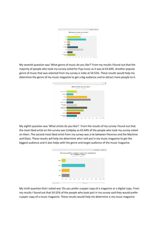 My seventh question was 'What genre of music do you like?' From my results I found out that the
majority of people who took my survey voted for Pop music as it was at 63.64%. Another popular
genre of music that was selected from my survey is indie at 54.55%. These results would help me
determine the genre of my music magazine to get a big audience and to attract more people to it.
My eighth question was 'What artists do you like?'. From the results of my survey I found out that
the most liked artist on the survey was Coldplay as 63.64% of the people who took my survey voted
on them. The second most liked artist from my survey was a tie between Florence and the Machine
and Oasis. These results will help me determine who I will put in my music magazine to get the
biggest audience and it also helps with the genre and target audience of the music magazine.
My ninth question that I asked was 'Do you prefer a paper copy of a magazine or a digital copy. From
my results I found out that 54.55% of the people who took part in my survey said they would prefer
a paper copy of a music magazine. These results would help me determine is my music magazine
 