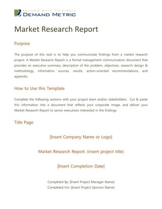 Market Research Report
Purpose

The purpose of this tool is to help you communicate findings from a market research
project. A Market Research Report is a formal management communication document that
provides an executive summary, description of the problem, objectives, research design &
methodology,    information   sources,   results,   action-oriented   recommendations,   and
appendix.


How to Use this Template

Complete the following sections with your project team and/or stakeholders. Cut & paste
this information into a document that reflects your corporate image, and deliver your
Market Research Report to senior executives interested in the findings.


Title Page


                        [Insert Company Name or Logo]


                Market Research Report: (insert project title)


                              [Insert Completion Date]


                       Completed By: [Insert Project Manager Name]
                      Completed For: [Insert Project Sponsor Name]
 