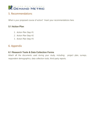 5. Recommendations

What is your proposed course of action? Insert your recommendations here.


5.1 Action Plan

      1. Action Plan Step #1
      2. Action Plan Step #2
      3. Action Plan Step #3


6. Appendix

6.1 Research Tools & Data Collection Forms
Attach all the documents used during your study, including:            project plan, surveys,
respondent demographics, data collection tools, third-party reports.
 