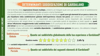 15
REGRESSIONELINEARE
DETERMINANTI SODDISFAZIONE DI GARDALAND
Con la tecnica della regressione lineare multipla, andiamo ad indagare quali sono gli speciﬁci driver di soddisfazione
che più inﬂuenzano la soddisfazione globale sul parco a tema Gardaland.
Con questa analisi il nostro obiettivo è quello di andare ad individuare quali sono gli elementi di un parco a tema che
più impattano nella soddisfazione globale dell’esperienza vissuta nel parco, per andare poi a controllare che
questi siano congruenti a ciò che i respondent avevano dichiarato come importanti alle domande dirette
sull’importanza dei singoli driver. La regressione lineare ci permette quindi di rispondere ai nostri quesiti su: quali
driver inﬂuiscono maggiormente sulla soddisfazione di chi usufruisce dei servizi oﬀerti da Gardaland e se ci sono
altri driver da noi non considerati precedentemente correlati ad essa.
Il modello si basa sull’analisi della variabile dipendente, di soddisfazione globale del parco, che abbiamo indagato
con la seguente domanda:
Quanto sei soddisfatto globalmente della tua esperienza a Gardaland?
Quanto sei soddisfatto dei seguenti elementi di Gardaland?
E le variabili indipendenti, quindi le soddisfazioni parziali sui singoli elementi sottoposto, con la seguente domanda:
Soddisfazione
Globale
Soddisfazione
Parziale
Giudizio medio: 7,26/9
 