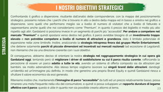 23
I NOSTRI OBIETTIVI STRATEGICI
STRATEGIA
Confrontando il graﬁco a dispersione, risultante dall’analisi delle corrispondenze, con la mappa del posizionamento
strategico, possiamo notare che i parchi che si trovano in alto a destra della mappa ed in basso a sinistra nel graﬁco a
dispersione, sono quelli che performano meglio sia a livello di numero di visitatori che a livello di fatturato e
rappresentano anche quelli che noi consideriamo come “Premium”, in quanto il prezzo del biglietto è molto più alto
rispetto agli altri. Gardaland si posiziona invece in un segmento di parchi più “accessibili”. Per andare a competere nel
mercato “Premium” e quindi spostarsi verso destra nel graﬁco, il parco avrebbe bisogno di un investimento troppo
elevato e non potrebbe competere a livello di numero di attrazioni e grandezza, dato il limitato potenziale di
espansione nelle zone limitrofe. Inoltre, analizzando la strategia intrapresa ﬁnora dal gruppo Merlin Entertainment,
che detiene solamente parchi di piccole dimensioni ed incentrati sui mercati nazionali (ad eccezione di Legoland),
non riteniamo che sia una direzione coerente con i suoi obiettivi.
Di conseguenza, abbiamo deciso di orientare la nostra strategia nel raggruppamento strategico in cui opera già
Gardaland oggi, tentando però di migliorare i driver di soddisfazione su cui il parco risulta carente, raﬀorzando la
percezione di essere un parco adatto a tutte le età, avendo un sistema di oﬀerta composto sia da attrazioni per
bambini, sia molto adrenaliniche. Allo stesso tempo vogliamo lavorare sui singoli brand delle attrazioni, dandogli
un’identità ed un’immagine più deﬁnita, in modo che generino una propria Brand Equity e quindi Gardaland riesca a
sfruttare il valore economico da essi generato.
Riteniamo inoltre che, mantenendo l’immagine di parco “accessibile” da tutti ed un prezzo relativamente basso, possa
rimanere una meta frequente nella vita del consumatore, e quindi si possa sviluppare un rapporto duraturo di legame
aﬀettivo con il parco; questo è utile in quanto non sia possibile crearlo attorno al tema.
 