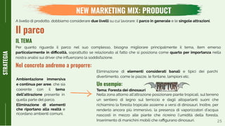 Tema: Foresta dei dinosauri
Nella zona attorno all’attrazione posizionare piante tropicali, sul terreno
un sentiero di legno sul terriccio e dagli altoparlanti suoni che
richiamino la foresta tropicale assieme a versi di dinosauri. Inoltre, per
renderlo ancora più immersivo, la presenza di vaporizzatori d’acqua
nascosti in mezzo alle piante che ricreino l’umidità della foresta.
Inserimento di manichini mobili che raﬃgurano dinosauri. 25
NEW MARKETING MIX: PRODUCT
STRATEGIA
A livello di prodotto, dobbiamo considerare due livelli su cui lavorare: il parco in generale e le singole attrazioni.
Il parco
Per quanto riguarda il parco nel suo complesso, bisogna migliorare principalmente il tema, item emerso
particolarmente in diﬃcoltà, soprattutto se relazionato al fatto che si posiziona come quarto per importanza nella
nostra analisi sui driver che inﬂuenzano la soddisfazione.
IL TEMA
Nel concreto andremo a proporre:
Ambientazione immersiva
e continua per aree, che sia
coerente con il tema
dell’attrazione presente in
quella parte del parco.
Eliminazione di elementi
che riportano alla realtà e
ricordano ambienti comuni.
Eliminazione di elementi considerati banali e tipici dei parchi
divertimento, come le piazze, le fontane, lampioni etc.
Un esempio:
 