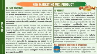 27
STRATEGIA
Per quanto riguarda gli hotel del Gardaland Resort,
dalla nostra analisi sulla soddisfazione parziale di
Gardaland, è emerso che la loro presenza è percepita
come quella meno soddisfacente. Riteniamo che
questo risultato sia dovuto principalmente dal fatto
che il campione considerato non ritenga
particolarmente importante questo item, perché è un
campione composto da italiani che abitano nelle
regioni vicine a Gardaland e giovani con meno
disponibilità a pagare per servizi aggiuntivi.
Date queste considerazioni, pensiamo che l’oﬀerta
attuale di Gardaland sia adeguata in merito ai resort,
e per questo non andremmo a proporre ulteriori
investimenti in questo senso.
IL RESORT
Nel concreto andremo a proporre:
LE FOTO RICORDO
Dall’analisi qualitativa è risultato importante per gli intervistati
poter avere un servizio oﬀerto da Gardaland che gli fornisca
un ricordo delle attrazioni da loro visitate, come una foto o
un video, in quanto non è possibile provvedere da soli
mentre si è sulla corsa. Tuttavia, il costo delle foto è
considerato troppo alto ed il metodo di consegna (stampa)
antiquato.
Considerando quindi questo, assieme alle caratteristiche
social dei cluster dei “Faccio il ﬁgo”, che danno molto
importanza alla visibilità sociale delle loro esperienze, e degli
“Impallinati”, che sono quelli che tengono di più
all’esperienza globale e potrebbero volere dei souvenir per
ricordarsela una volta tornati a casa, abbiamo pensato di
migliorare e rendere più attuale il servizio. Questo porterà
anche ad un aumento del passaparola sui social, che ci
permetterà di raggiungere anche chi non è mai stato a
Gardaland ed utilizza come fonte di informazione principale
questo canale. Inoltre, utilizzando la app come metodo di
distribuzione, Gardaland potrà raccogliere molti più dati di
prima per la sua CRM.
Distribuzione gratuita e digitale delle foto
scattate sulle giostre tramite l’applicazione del
parco. Possibilità di stampa a pagamento.
NEW MARKETING MIX: PRODUCT
 