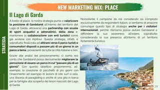 29
NEW MARKETING MIX: PLACE
STRATEGIA
A livello di place, la nostra strategia punta a valorizzare
la posizione di Gardaland all’interno del territorio del
Lago di Garda, attraverso una partnership con scuole
di sport acquatici e adrenalinici, della zona e
mantenere la collaborazione con enti turistici come
già avviene con Alpitour. Questa strategia, infatti, è
soprattutto ﬁnalizzata ad attirare verso il parco turisti e
consumatori disposti a passare più di un giorno in un
parco a tema, provenienti da tutte le città italiane e non.
Grazie alle analisi del posizionamento, ci siamo resi
conto che Gardaland possa decisamente migliorare la
percezione di essere un parco in cui “passare più di un
giorno”. Con questo obiettivo proporremmo, ad
esempio, la creazione di pacchetti di più giorni con
l’inserimento ad esempio di lezioni di kite surf o vela,
una discesa di paragliding o anche di una gita in barca
per le famiglie alla scoperta dei tesori nascosti del Lago
di Garda.
Nonostante il campione da noi considerato sia composto
esclusivamente da respondent italiani, ci sentiamo di proporre
comunque questo tipo di strategia anche per i visitatori
internazionali, perché riteniamo possa aiutare Gardaland a
diﬀondere la sua awareness all’estero, soprattutto
considerando la sua presenza all’interno di un territorio
fortemente turistico.
Il Lago di Garda
 