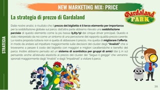30
STRATEGIA
Dalle nostre analisi, è risultato che il prezzo del biglietto è il terzo elemento per importanza
per la soddisfazione globale sul parco, dall’altra parte abbiamo rilevato una soddisfazione
parziale di questo elemento come la più bassa (5,83/9) dei cinque driver principali. Questo è
stato interpretato da noi come un sintomo di una percezione del rapporto qualità-prezzo carente.
La nostra proposta tuttavia non è quella di abbassare il prezzo, ma quella di migliorare l’oﬀerta,
in modo da andare ad impattare maggiormente sulle decisioni del cluster degli “Analisti” che si
troveranno a pesare il costo del biglietto con maggiori e migliori caratteristiche e beneﬁci del
parco. Inoltre abbiamo pensato ad un sistema di scontistica per gruppi di amici (dai 5 in sù)
pensando anche all’elevata elasticità al prezzo del cluster dei “Seguo il gregge” che verranno
spronati maggiormente dagli “Analisti” e dagli “Impallinati” a visitare il parco.
NEW MARKETING MIX: PRICE
La strategia di prezzo di Gardaland
 