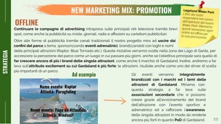 33
NEW MARKETING MIX: PROMOTION
STRATEGIA
Continuare le campagne di advertising intrapresa sulle principali reti televisive tramite brevi
spot, come anche la pubblicità su riviste, giornali, radio e aﬃssioni su cartelloni pubblicitari.
OFFLINE
delle principali attrazioni (Raptor, Blue Tornado etc.). Queste iniziative verranno svolte nella zona del Lago di Garda, per
accrescere la percezione del parco come un luogo in cui passare più giorni, anche se l’obiettivo principale sarà quello di
far crescere ancora di più i brand delle singole attrazioni, come anche il marchio di Gardaland. Inoltre, andremo a far
leva sull’attributo excitement su cui Gardaland è più forte: le attrazioni, risultate anche come uno dei driver di scelta
più importanti di un parco.
Gli eventi verranno integralmente
brandizzati con i marchi ed i temi delle
attrazioni di Gardaland. Miriamo con
questa strategia a far leva sulle
associazioni secondarie che si possono
creare grazie all’avvicinamento del brand
dell’attrazione con l’evento sportivo e
adrenalinico ed a raﬀorzare l’awareness
delle singole attrazioni in modo da renderle
ancora più forti in quanto PoD di Gardaland.
Nome evento: Fuga da Atlantide
Attività: Windsurf
Nome evento: Raptor
Attività: Paragliding
Ad esempio
Legoland Water Park
L’81% dei nostri
respondent non sanno
dell’apertura del nuovoWater Park. Riteniamo
quindi necessario agire
online ed oﬄine per
la sua promozione.
Oltre alle forme di pubblicità tramite canali tradizionali il nostro progetto mira ad uscire dai
conﬁni del parco a tema, sponsorizzando eventi adrenalinici, brandizzandoli con loghi e nomi
 