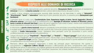 3434
RISPOSTE ALLE DOMANDE DI RICERCA
CONCLUSIONI
I maggiori player a livello internazionale sono, partendo dal primo, Disneyland, Merlin (proprietario di Gardaland) e
Universal. Il trend è di crescita costante nell’intero settore dell’intrattenimento dei parchi a tema.
I parchi a tema vengono principalmente associati dalle persone da noi intervistate in ordine a ”attrazioni”,
“divertimento”, “tema” e “adrenalina”. Nella top of mind, partendo dal primo, è presente prima Disneyland e poi
Gardaland.
I principali driver di scelta sono: Caratteristiche Core, Esperienza legata al tema, Servizi Aggiuntivi, Brand e
Inﬂuenze esterne. I principali driver di soddisfazione sono: tipologia di attrazioni, numero di attrazioni, prezzo,
tema e varietà di ristoranti fast food. Il peso dei servizi aggiuntivi sulla scelta è basso, mentre sulla soddisfazione
risulta importante la varietà dei servizi di ristorazione e fast food.
In riferimento ai parchi a tema nazionali, abbiamo considerato come principale concorrente Mirabilandia. Gardaland
è risultato essere posizionato meglio sotto tutti i punti di vista, tranne per quanto riguarda il fatto di essere adatto per
i bambini. A livello internazionale, invece, Gardaland viene percepito come più accessibile e come avente
un’oﬀerta bilanciata, sia per bambini che adrenalinica.
I target individuati sono gli “Impallinati”, i “Faccio il ﬁgo”, gli “Analisti” e i “Seguo il gregge”. Quelli attuali sono gli
“Analisti” e gli “Impallinati”, mentre quelli potenziali sono i “Faccio il ﬁgo”. Con la strategia punteremo principalmente a
coinvolgere questi tre target, perché i “Seguo il gregge” non sono i principali decisori e quindi adatteranno il proprio
comportamento a ciò che faranno gli altri target.
Riteniamo diﬃcile per Gardaland raggiungere il livello dei principali player internazionali. Per questo ci
concentreremo a migliorare l’oﬀerta attuale attraverso il raﬀorzamento del tema, l’ampliamento della varietà
dell’oﬀerta dei servizi di ristorazione, una migliore gestione dei brand delle attrazioni adrenaliniche e una strategia di
pricing adeguata ai cluster considerati. Per aumentare l’awareness nel contesto italiano, svilupperemo strategie di
promotion ad hoc per i cluster considerati.
 