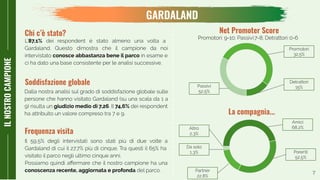 7
ILNOSTROCAMPIONE
GARDALAND
Chi c’è stato?
L’87,1% dei respondent è stato almeno una volta a
Gardaland. Questo dimostra che il campione da noi
intervistato conosce abbastanza bene il parco in esame e
ci ha dato una base consistente per le analisi successive.
Dalla nostra analisi sul grado di soddisfazione globale sulle
persone che hanno visitato Gardaland (su una scala da 1 a
9) risulta un giudizio medio di 7,26. Il 74,6% dei respondent
ha attribuito un valore compreso tra 7 e 9.
Soddisfazione globale
Promotori: 9-10; Passivi:7-8; Detrattori: 0-6
Net Promoter Score
Detrattori
15%
Promotori
32,5%
Passivi
52,5%
Il 59,5% degli intervistati sono stati più di due volte a
Gardaland di cui il 27,7% più di cinque. Tra questi il 65% ha
visitato il parco negli ultimo cinque anni.
Possiamo quindi aﬀermare che il nostro campione ha una
conoscenza recente, aggiornata e profonda del parco.
Frequenza visita
La compagnia...
Amici
68,2%
Parenti
52,5%
Partner
22,8%
Da solo
1,3%
Altro
2,3%
 