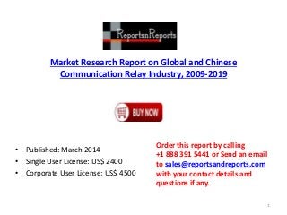 Market Research Report on Global and Chinese
Communication Relay Industry, 2009-2019
• Published: March 2014
• Single User License: US$ 2400
• Corporate User License: US$ 4500
Order this report by calling
+1 888 391 5441 or Send an email
to sales@reportsandreports.com
with your contact details and
questions if any.
1
 