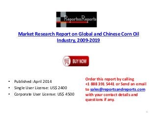 Market Research Report on Global and Chinese Corn Oil
Industry, 2009-2019
• Published: April 2014
• Single User License: US$ 2400
• Corporate User License: US$ 4500
Order this report by calling
+1 888 391 5441 or Send an email
to sales@reportsandreports.com
with your contact details and
questions if any.
1
 