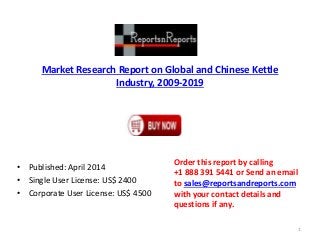 Market Research Report on Global and Chinese Kettle 
Industry, 2009-2019 
• Published: April 2014 
• Single User License: US$ 2400 
• Corporate User License: US$ 4500 
Order this report by calling 
+1 888 391 5441 or Send an email 
to sales@reportsandreports.com 
with your contact details and 
questions if any. 
1 
 