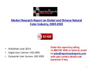 Market Research Report on Global and Chinese Natural
Color Industry, 2009-2019
• Published: June 2014
• Single User License: US$ 2400
• Corporate User License: US$ 4500
Order this report by calling
+1 888 391 5441 or Send an email
to sales@reportsandreports.com
with your contact details and
questions if any.
1
 