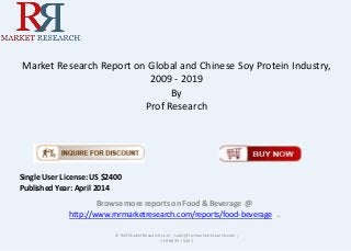 Market Research Report on Global and Chinese Soy Protein Industry,
2009 - 2019
By
Prof Research
Browse more reports on Food & Beverage @
http://www.rnrmarketresearch.com/reports/food-beverage .
© RnRMarketResearch.com ; sales@rnrmarketresearch.com ;
+1 888 391 5441
Single User License: US $2400
Published Year: April 2014
 