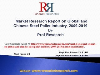 No of Pages: 150
Single User License: US $ 2400
Corporate User License: US $ 4500
Website: www.rnrmarketresearch.com
View Complete Report @ http://www.rnrmarketresearch.com/market-research-report-
on-global-and-chinese-steel-pallet-industry-2009-2019-market-report.html .
 