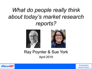 Creating Better
Research Reports
What do people really think
about today’s market research
reports?
Ray Poynter & Sue York
April 2019
 