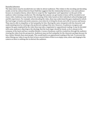 Daniella Johnston
The ideas above may be encoded into our video to attract audiences. This relates to the encoding and decoding
model, wrote by cultural theorist Stuart Hall that suggests that the relationship between a text and audience
focuses on reception theory, where there is scope for the ‘negotiation’ and ‘opposition’ on the part of the
audience when viewing a media text. The ideology that anyone can get lonely at times will be encoded in our
music video. Audiences may interpret this meaning of the video based on their individual cultural background
and life experiences. For example, when decoding the video, they may understand the gaze employed in which
the lead singer is lonely and needs someone, even when he is living his dream and a life of success and luxury.
They may be able to empathise or feel sympathy for him. Sharing the same viewpoint with the character and
understanding how he is feeling is the preferred reading of the text. However, if audiences recognise and
oppose the gaze employed by the video they may take a negotiated or oppositional reading. It may be decoded
with some audiences objecting to the ideology that the lead singer should be lonely, as he is always in the
company of the band and has a wealthy lifestyle. A sense of jealousy could be created too through the audience
viewing the video from his perspective. Audiences may not feel sympathy for the character perhaps because he
has a better lifestyle than most people. This would lead to an oppositional reading of the text. To prevent this
when filming our video it may be best to have several shots of him in an empty room, alone and singing to the
camera so there is nothing else to distract the audience.
 