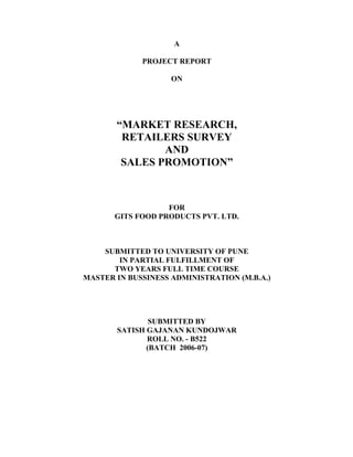 A
PROJECT REPORT
ON
MARKET RESEARCH,
RETAILERS SURVEY
AND
SALES PROMOTION
FOR
GITS FOOD PRODUCTS PVT. LTD.
SUBMITTED TO UNIVERSITY OF PUNE
IN PARTIAL FULFILLMENT OF
TWO YEARS FULL TIME COURSE
MASTER IN BUSSINESS ADMINISTRATION (M.B.A.)
SUBMITTED BY
SATISH GAJANAN KUNDOJWAR
ROLL NO. - B522
(BATCH 2006-07)
 