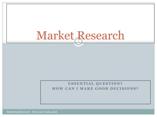 Essential Question? How can I MAKE GOOD DECISIONS? Marketing Research - How can I make good decisions 1 Market Research 