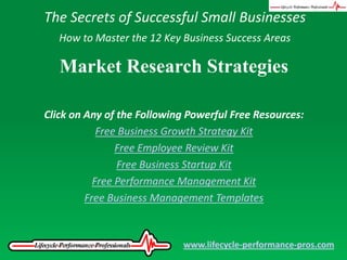 The Secrets of Successful Small Businesses How to Master the 12 Key Business Success Areas Market Research Strategies Click on Any of the Following Powerful Free Resources: Free Business Growth Strategy Kit Free Employee Review Kit Free Business Startup Kit Free Performance Management Kit Free Business Management Templates www.lifecycle-performance-pros.com 