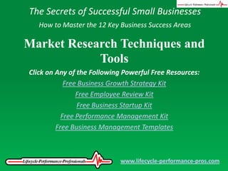 The Secrets of Successful Small Businesses How to Master the 12 Key Business Success Areas Market Research Techniques and Tools Click on Any of the Following Powerful Free Resources: Free Business Growth Strategy Kit Free Employee Review Kit Free Business Startup Kit Free Performance Management Kit Free Business Management Templates www.lifecycle-performance-pros.com 