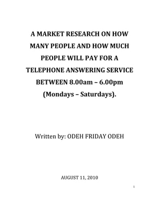  
     A MARKET RESEARCH ON HOW 
     MANY PEOPLE AND HOW MUCH 
       PEOPLE WILL PAY FOR A 
    TELEPHONE ANSWERING SERVICE 
      BETWEEN 8.00am – 6.00pm 
        (Mondays – Saturdays). 




      Written by: ODEH FRIDAY ODEH 
 
 
 
 
              AUGUST 11, 2010 
                                      1 

 
 