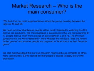 Market Research – Who is the main consumer? We need to know what type of people will be most interested In watching this film that we are producing. We first developed a questionnaire that we had answered by 77 people that we knew from a range of ages between 9 and 73. The two main questions that we were interested in were whether the individual “likes the horror/ thriller genres” and whether people are prepared to “label horror as their favourite genre”.  We also acknowledged that our own research might not be as complete as other, more valid studies. So we looked at other people’s studies to apply to our own production. We think that our main target audience should be young, possibly between the ages of 15 and 25. 