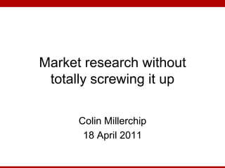 Market research without totally screwing it up Colin Millerchip 18 April 2011 