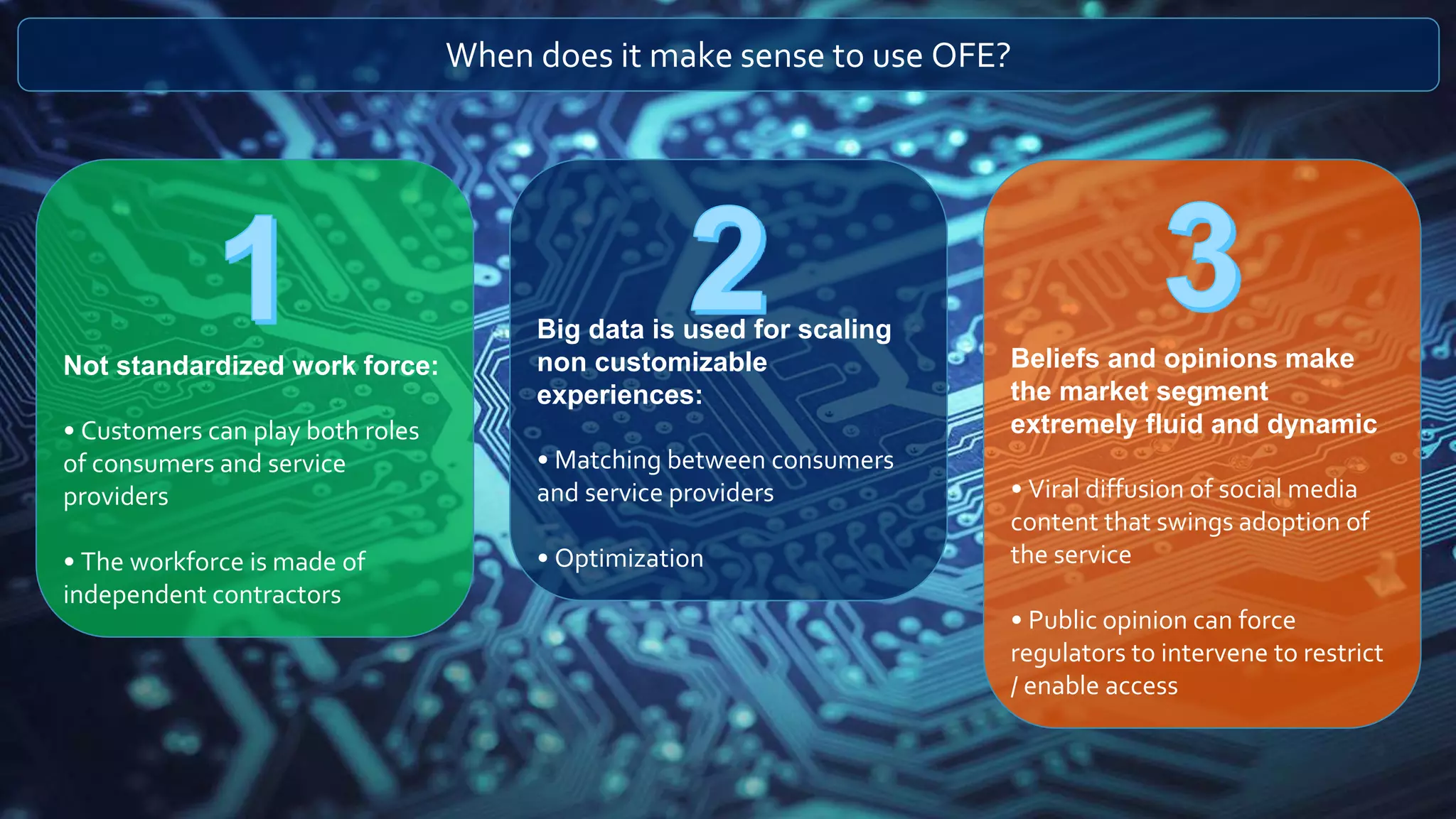 When does it make sense to use OFE?
Not standardized work force:
• Customers can play both roles
of consumers and service
providers
• The workforce is made of
independent contractors
Big data is used for scaling
non customizable
experiences:
• Matching between consumers
and service providers
• Optimization
Beliefs and opinions make
the market segment
extremely fluid and dynamic
• Viral diffusion of social media
content that swings adoption of
the service
• Public opinion can force
regulators to intervene to restrict
/ enable access
 