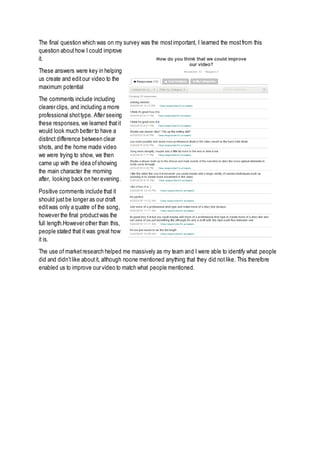 The final question which was on my survey was the mostimportant, I learned the mostfrom this
question abouthow I could improve
it.
These answers were key in helping
us create and editour video to the
maximum potential
The comments include including
clearer clips, and including a more
professional shottype. After seeing
these responses, we learned thatit
would look much better to have a
distinct difference between clear
shots, and the home made video
we were trying to show, we then
came up with the idea ofshowing
the main character the morning
after, looking back on her evening.
Positive comments include that it
should justbe longer as our draft
editwas only a quatre of the song,
however the final productwas the
full length.However other than this,
people stated that it was great how
it is.
The use of marketresearch helped me massively as my team and I were able to identify what people
did and didn’tlike aboutit, although noone mentioned anything that they did notlike. This therefore
enabled us to improve our video to match what people mentioned.
 
