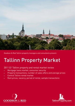 Goodson & Red Tallinn property managers and consultants present:



Tallinn Property Market
2011 Q1 Tallinn property and rental market review
•   Mortgage loans market, consumer security
•   Property transactions, number of sales offers and average prices
•   Central Tallinn rental market
•   Rent prices, vacancy, period of rental, sample transactions
 