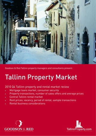 Goodson & Red Tallinn property managers and consultants present:



Tallinn Property Market
2010 Q4 Tallinn property and rental market review
•   Mortgage loans market, consumer security
•   Property transactions, number of sales offers and average prices
•   Central Tallinn rental market
•   Rent prices, vacancy, period of rental, sample transactions
•   Rental business considerations
 