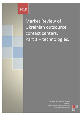 Market Review of
Ukrainian outsource
contact centers.
Part 1 – technologies.
2018
The report was prepared by Iryna
Velychko,
Head of UCCA research committee
https://ivelychko.com.ua
 