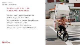 I N S T A N T H A P P I N E S S
U B E R I Z E D E C O N O M Y
S E A N I S O N E O F T H E
U B E R I Z E D W O R K E R S
Workers	
  aren’t	
  expecting	
  stability.	
  
Coffee	
  shops	
  are	
  their	
  office.	
  
No	
  expectation	
  of	
  standard	
  work	
  hours.	
  
They	
  take	
  freelance	
  tasks.	
  
They	
  want	
  to	
  be	
  their	
  own	
  boss.	
  
They	
  want	
  a	
  greater	
  work-­‐life	
  balance.	
  
19
 