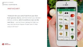 I N S T A N T H A P P I N E S S
U B E R I Z E D E C O N O M Y
I N S TA C A R T
“Instacart	
  lets	
  you	
  order	
  food	
  from	
  your	
  fave	
  
local	
  grocery	
  stores,	
  and	
  then	
  select	
  your	
  desired	
  
delivery	
  window,	
  which	
  could	
  be	
  as	
  soon	
  as	
  the	
  
next	
  hour	
  —	
  we	
  can’t	
  even	
  manage	
  to	
  fight	
  our	
  
way	
  into	
  the	
  Union	
  Square	
  Trader	
  Joe’s	
  in	
  that	
  
amount	
  of	
  time.”	
  
28
 