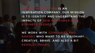 MARKET R EVOLUT IO N I S AN
INSPIRATION CO MPANY. OUR MISSIO N
IS TO IDENT IF Y AND UNDERSTAND TH E
IMPACTS O F NEW CONSUMER AND
BUSINESS T REN DS.
WE WORK WI TH COMPA NIES AND
BRANDS WHO WAN T TO BE VISION ARY ,
CREATIVE, BRAVE. AND ALSO A BIT
REVOLUTIONARY.
 