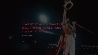 I W A N T I T A L L , I W A N T I T
A L L , I W A N T I T A L L , A N D
I W A N T I T N O W .
Q u e e n , 	
   1 9 8 9 .
 