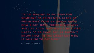 " I F I ' M W I L L I N G T O P AY $ 1 0 0 F O R
S O M E O N E T O B R I N G M E A G L A S S O F
F R E S H M I L K F R O M A N O M A H A D A I R Y
C O W R I G H T N O W , T H E R E M I G H T V E R Y
W E L L B E A G U Y W H O W O U L D B E S U P E R
H A P P Y T O D O T H AT , B U T H E D O E S N ' T
K N O W T H AT I ' M T H E C R A Z Y G U Y W H O
I S W I L L I N G T O P AY $ 1 0 0 . "
B o 	
   F i s h b a c k , 	
   C E O 	
   Z a a r l y
Source:	
  Fastcompany,	
  mar	
  2014.
 