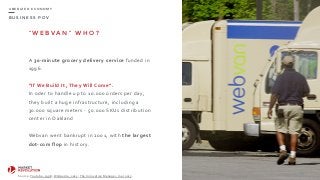 B U S I N E S S P O V
U B E R I Z E D E C O N O M Y
“ W E B V A N ” W H O ?
A	
  30-­‐minute	
  grocery	
  delivery	
  service	
  funded	
  in	
  
1996.	
  
“If	
  We	
  Build	
  It,	
  They	
  Will	
  Come”.	
  
In	
  oder	
  to	
  handle	
  up	
  to	
  10.000	
  orders	
  per	
  day,	
  
they	
  built	
  a	
  huge	
  infrastructure,	
  including	
  a	
  
30.000	
  square	
  meters	
  -­‐	
  50.000	
  SKUs	
  distribution	
  
center	
  in	
  Oakland	
  
Webvan	
  went	
  bankrupt	
  in	
  2001,	
  with	
  the	
  largest	
  
dot-­‐com	
  flop	
  in	
  history.
69
Source:	
  Youtube,	
  1998;	
  Wikipedia,	
  2015;	
  The	
  Innovative	
  Manager,	
  mar	
  2015.
 