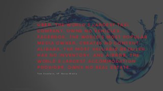 U B E R , T H E W O R L D ’ S L A R G E S T TA X I
C O M P A N Y , O W N S N O V E H I C L E S .
F A C E B O O K , T H E W O R L D ’ S M O S T P O P U L A R
M E D I A O W N E R , C R E AT E S N O C O N T E N T.
A L I B A B A , T H E M O S T V A L U A B L E R E TA I L E R ,
H A S N O I N V E N T O R Y. A N D A I R B N B , T H E
W O R L D ’ S L A R G E S T A C C O M M O D AT I O N
P R O V I D E R , O W N S N O R E A L E S TAT E .
T o m 	
   G o o d w i n , 	
   V P 	
   H a v a s 	
   M e d i a
Source:	
  Techcrunch,	
  mar	
  2015.
 